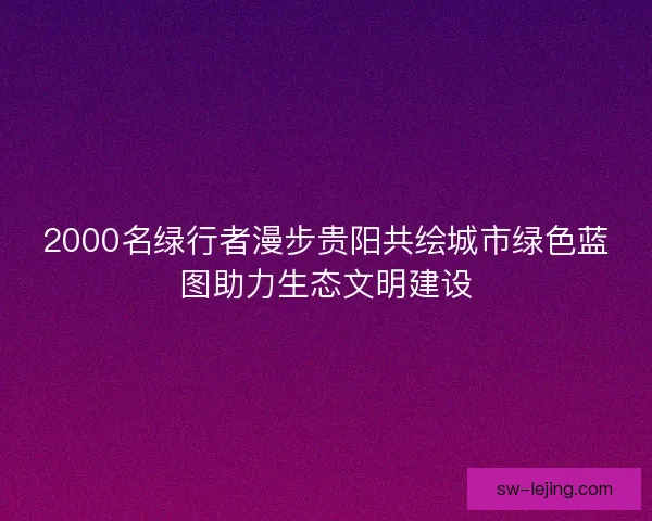2000名绿行者漫步贵阳共绘城市绿色蓝图助力生态文明建设