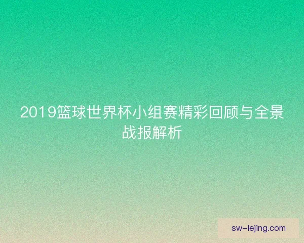 2019篮球世界杯小组赛精彩回顾与全景战报解析